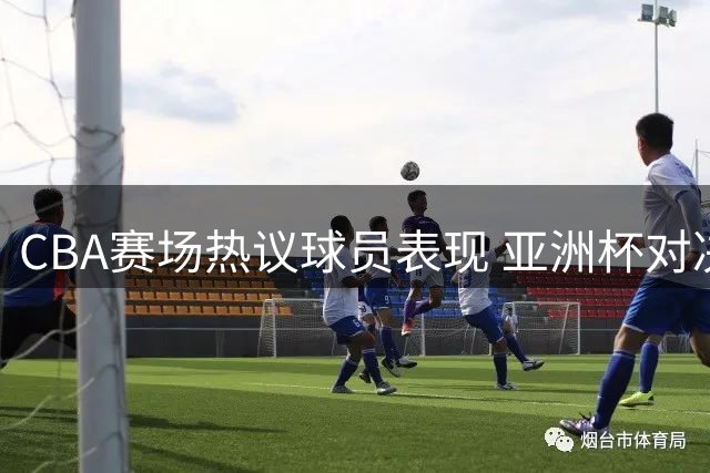 CBA赛场热议球员表现 亚洲杯对决成焦点话题