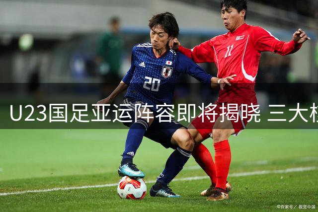 U23国足亚运阵容即将揭晓 三大核心球员入选助力